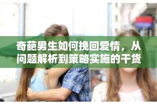 奇葩男生如何挽回爱情,从问题解析到策略实施的干货指南 奇葩男生如何挽回爱情,从问题解析到策略实施的干货指南