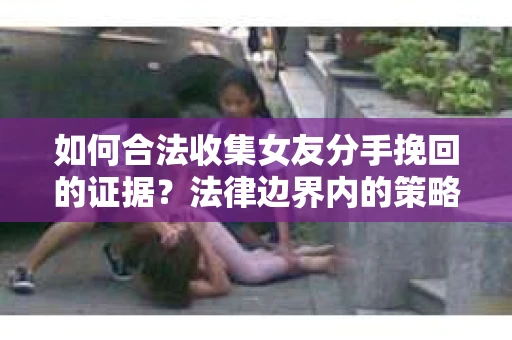 如何合法收集女友分手挽回的证据？法律边界内的策略与技巧