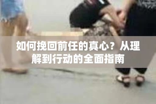 如何挽回前任的真心？从理解到行动的全面指南