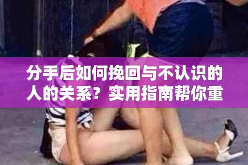 分手后如何挽回与不认识的人的关系？实用指南帮你重拾失去的联结