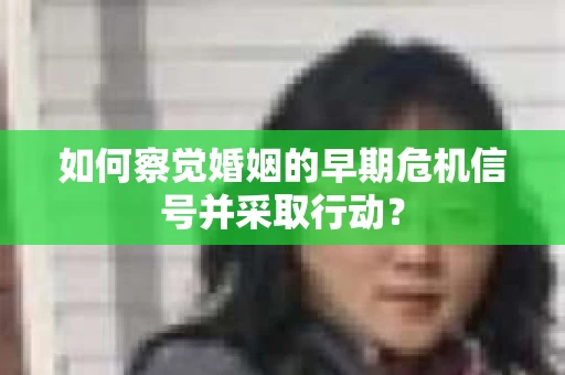 如何察觉婚姻的早期危机信号并采取行动？