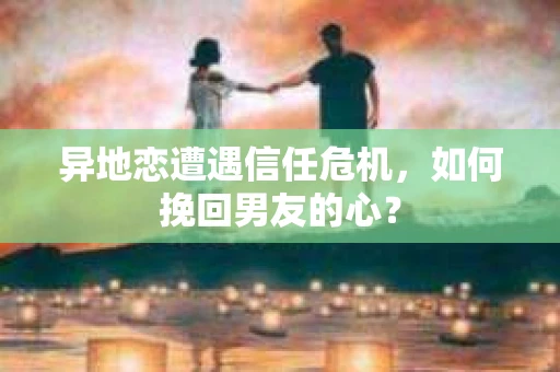 异地恋遭遇信任危机,如何挽回男友的心? 异地恋遭遇信任危机,如何挽回男友的心?