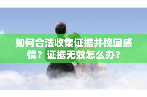 如何合法收集证据并挽回感情?证据无效怎么办? 如何合法收集证据并挽回感情?证据无效怎么办?