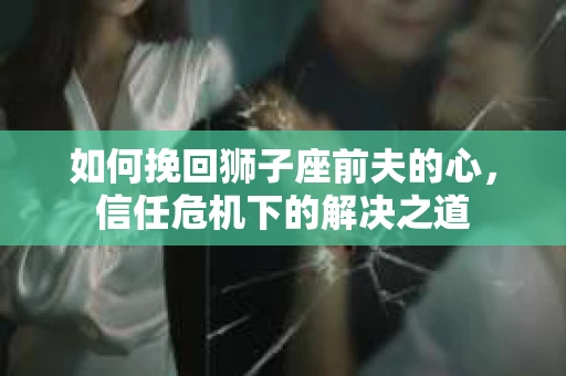 如何挽回狮子座前夫的心，信任危机下的解决之道