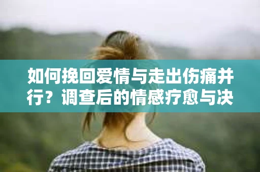 如何挽回爱情与走出伤痛并行？调查后的情感疗愈与决策指南
