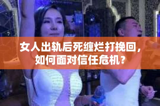 女人出轨后死缠烂打挽回，如何面对信任危机？