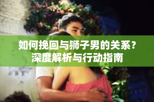 如何挽回与狮子男的关系？深度解析与行动指南