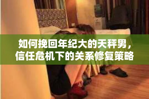 如何挽回年纪大的天秤男，信任危机下的关系修复策略