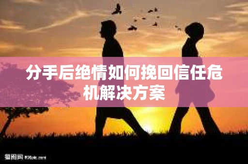 分手后绝情如何挽回信任危机解决方案 分手后绝情如何挽回信任危机解决方案