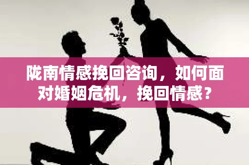 陇南情感挽回咨询，如何面对婚姻危机，挽回情感？