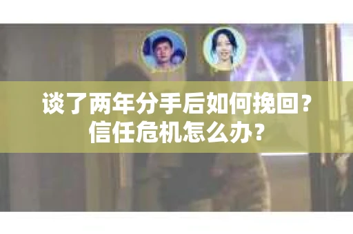 谈了两年分手后如何挽回？信任危机怎么办？