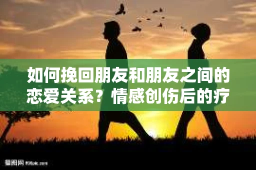 如何挽回朋友和朋友之间的恋爱关系？情感创伤后的疗愈与决策之路