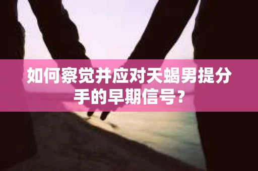 如何察觉并应对天蝎男提分手的早期信号？