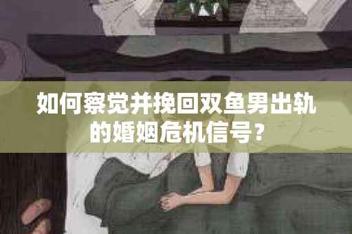 如何察觉并挽回双鱼男出轨的婚姻危机信号？