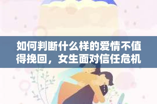 如何判断什么样的爱情不值得挽回，女生面对信任危机怎么办？