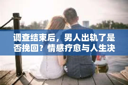 调查结束后，男人出轨了是否挽回？情感疗愈与人生决策的干货指南