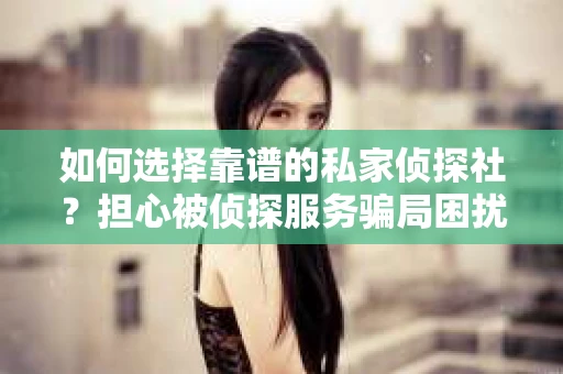 如何选择靠谱的私家侦探社？担心被侦探服务骗局困扰怎么办？