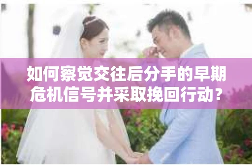 如何察觉交往后分手的早期危机信号并采取挽回行动？