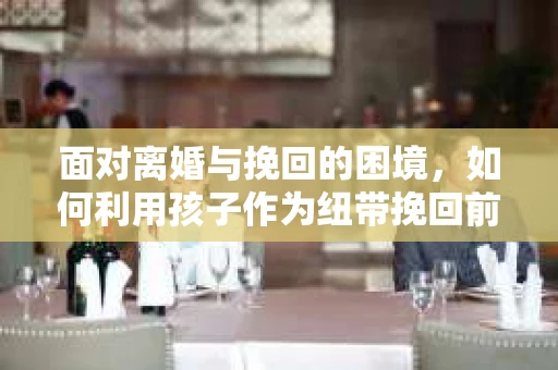 面对离婚与挽回的困境,如何利用孩子作为纽带挽回前夫的技巧? 面对离婚与挽回的困境,如何利用孩子作为纽带挽回前夫的技巧?