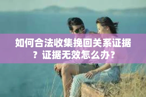 如何合法收集挽回关系证据?证据无效怎么办? 如何合法收集挽回关系证据?证据无效怎么办?
