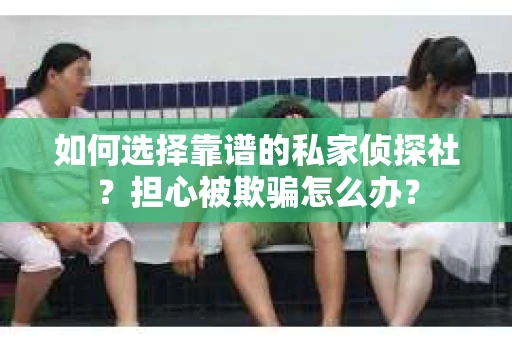如何选择靠谱的私家侦探社？担心被欺骗怎么办？