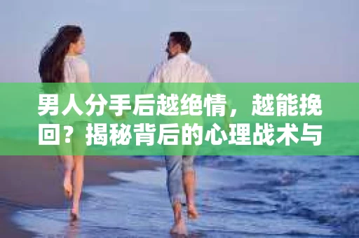 男人分手后越绝情，越能挽回？揭秘背后的心理战术与实际操作