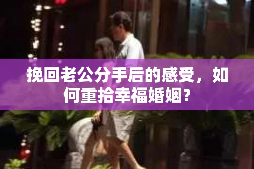 挽回老公分手后的感受，如何重拾幸福婚姻？