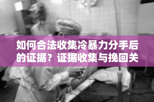 如何合法收集冷暴力分手后的证据？证据收集与挽回关系怎么办？