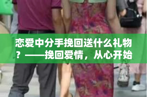 恋爱中分手挽回送什么礼物？——挽回爱情，从心开始