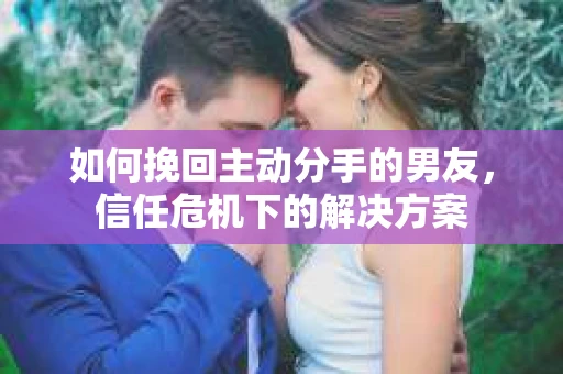 如何挽回主动分手的男友,信任危机下的解决方案 如何挽回主动分手的男友,信任危机下的解决方案