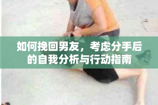 如何挽回男友,考虑分手后的自我分析与行动指南 如何挽回男友,考虑分手后的自我分析与行动指南