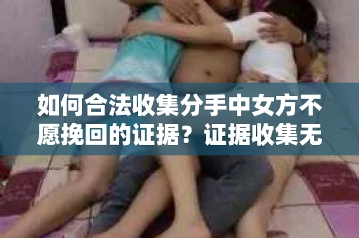 如何合法收集分手中女方不愿挽回的证据？证据收集无效怎么办？