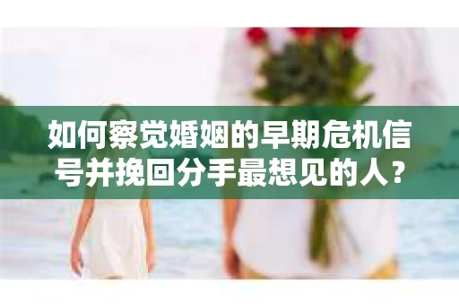 如何察觉婚姻的早期危机信号并挽回分手最想见的人？