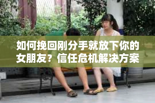 如何挽回刚分手就放下你的女朋友？信任危机解决方案