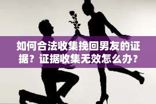 如何合法收集挽回男友的证据？证据收集无效怎么办？