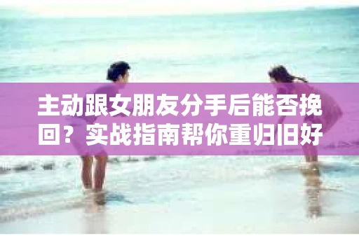主动跟女朋友分手后能否挽回？实战指南帮你重归旧好