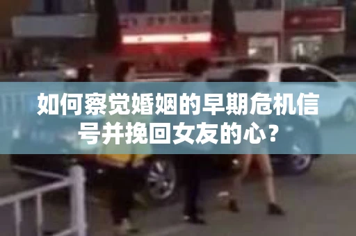如何察觉婚姻的早期危机信号并挽回女友的心？