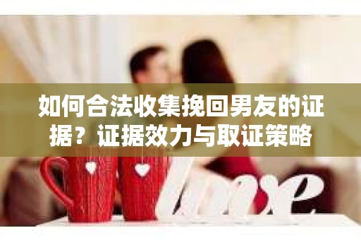 如何合法收集挽回男友的证据？证据效力与取证策略