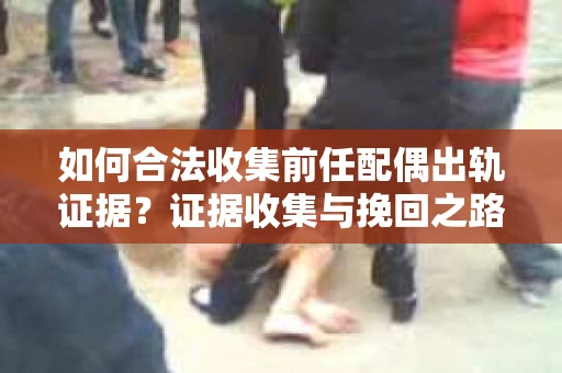 如何合法收集前任配偶出轨证据？证据收集与挽回之路怎么办？
