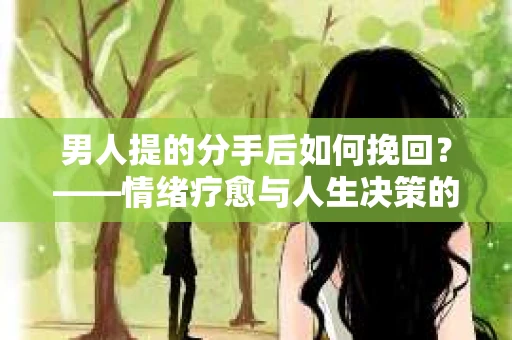 男人提的分手后如何挽回?——情绪疗愈与人生决策的干货指南 男人提的分手后如何挽回?——情绪疗愈与人生决策的干货指南