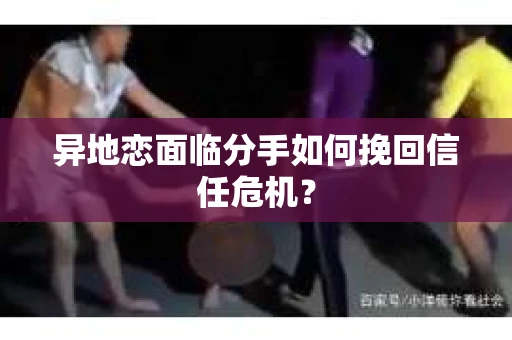 异地恋面临分手如何挽回信任危机？