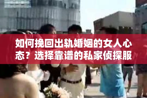 如何挽回出轨婚姻的女人心态？选择靠谱的私家侦探服务指南
