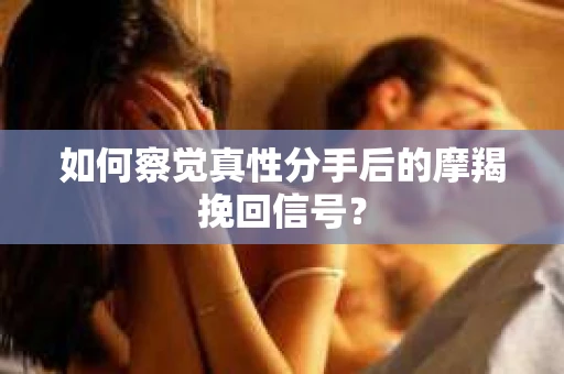 如何察觉真性分手后的摩羯挽回信号？