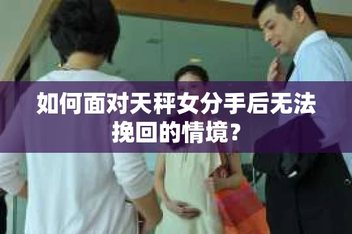 如何面对天秤女分手后无法挽回的情境？