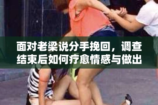 面对老梁说分手挽回，调查结束后如何疗愈情感与做出人生决策？