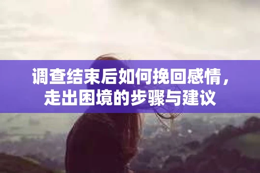 调查结束后如何挽回感情,走出困境的步骤与建议 调查结束后如何挽回感情,走出困境的步骤与建议
