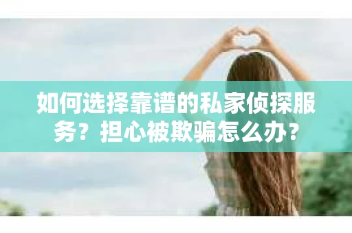如何选择靠谱的私家侦探服务？担心被欺骗怎么办？