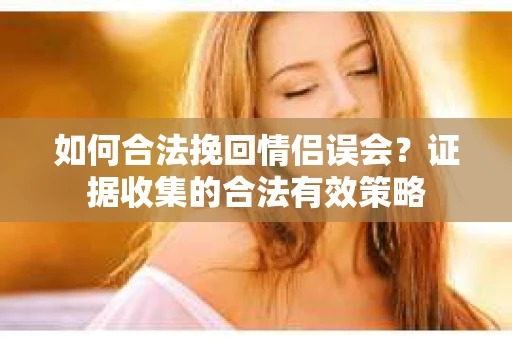 如何合法挽回情侣误会？证据收集的合法有效策略