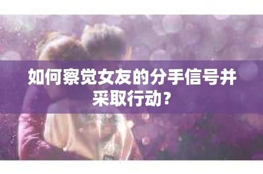 如何察觉女友的分手信号并采取行动？