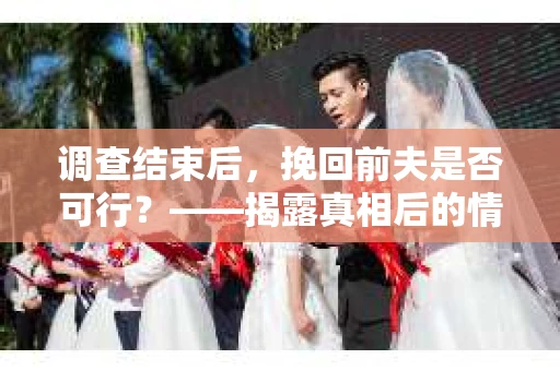 调查结束后，挽回前夫是否可行？——揭露真相后的情感疗愈与人生决策